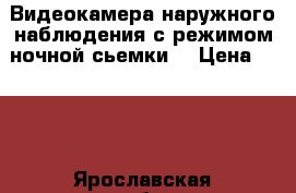 Видеокамера наружного наблюдения с режимом ночной сьемки, › Цена ­ 800 - Ярославская обл., Рыбинский р-н, Рыбинск г. Электро-Техника » Аудио-видео   . Ярославская обл.